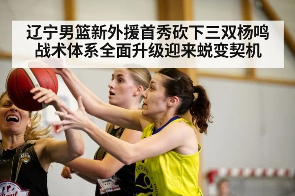 辽宁男篮新外援首秀砍下三双杨鸣战术体系全面升级迎来蜕变契机