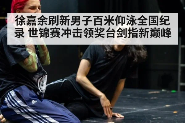 徐嘉余刷新男子百米仰泳全国纪录 世锦赛冲击领奖台剑指新巅峰